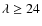 $\lambda \geq 24$