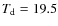 $T_{\rm d} = 19.5$