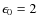 $\epsilon_0=2$