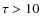 $\tau > 10$