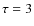 $\tau =3$