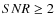 $SNR \geq 2$