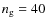 $n_{\rm g}=40$