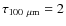$\tau_{100~\rm\mu m}=2$