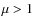 $\mu > 1$