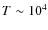 $T \sim 10^4$