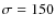 $\sigma=150$