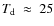 $T_{\rm d}~\approx~25$
