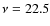 $\nu = 22.5$
