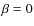 $\beta = 0$