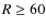 $R \geq 60$