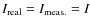$I_{\rm real}=I_{\rm meas.}=I$