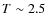 $T \sim 2.5$