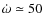 $\dot{\omega} \simeq 50$