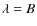 $\lambda = B$