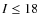 $I\leq18$