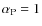 $\alpha_{\rm P} = 1$
