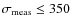 $\sigma_{\rm meas} \leq 350$