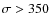 $\sigma> 350$