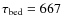 $\tau_{\rm bed} = 667$