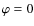 $\varphi = 0$