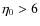 $\eta_{0} > 6$