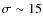 $\sigma \sim 15$
