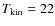$T_{\rm kin}=22$