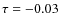 $\tau = -0.03$