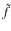 $\tilde{f}$