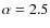 $\alpha = 2.5$