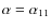 $\alpha=\alpha_{11}$