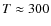 $T\approx 300$