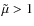 $\tilde{\mu} > 1$