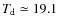 $T_{\rm d} \simeq 19.1$