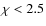 $\chi <2.5$