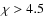 $\chi >4.5$