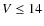 $V \le 14$