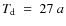 $T_{\rm d}~=~27~a$