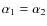 $\alpha_1=\alpha_2$