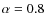 $\alpha = 0.8$