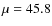$\mu = 45.8$