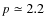 $p \simeq 2.2$