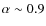 $\alpha \sim 0.9$