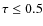 $\tau \le 0.5$