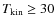 $T_{\rm kin} \ge 30$