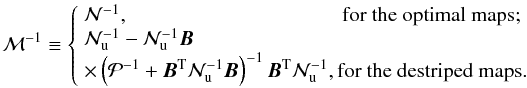 \appendix \setcounter{section}{1} \begin{equation} \mathcal M^{-1} \equiv \left\{ \begin{array}{l l} \mathcal N^{-1},\quad\quad \; \qquad \qquad \qquad \qquad\hbox{\rm for the optimal maps;}\\ \mathcal N_\mathrm u^{-1} - \mathcal N_\mathrm u^{-1}\vec B\\ \times \left( \mathcal P^{-1} + \vec B^\mathrm T\mathcal N_\mathrm u^{-1}\vec B \right)^{-1}\vec B^\mathrm T\mathcal N_\mathrm u^{-1}, \hbox{\rm for the destriped maps.}\\ \end{array} \right. \end{equation}