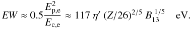\begin{equation} \label{u2_3} {\it EW} \approx 0.5 \frac{E_{\rm p,e}^2}{E_{\rm c,e}} \approx 117~ \eta'~ (Z/26)^{2/5}~ B_{\rm 13}^{~1/5}~~~ \rm~eV. \end{equation}