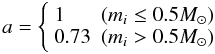 \begin{equation} a = \left\{ \begin{array}{ll} 1 & (m_i \leq 0.5 M_\odot)\\ 0.73 & ( m_i > 0.5 M_\odot) \end{array} \right. \end{equation}