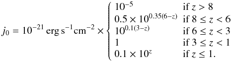 \appendix \setcounter{section}{1} \begin{equation} j_0 = 10^{-21} \, \mathrm{erg} \, \mathrm{s}^{-1} \mathrm{cm}^{-2} \times \left\{\begin{array}{ll} 10^{-5} & \textrm{if } z > 8 \\ 0.5 \times 10^{0.35 \left(6 - z\right) } & \textrm{if } 8\le z <6 \\ 10^{0.1 \left(3 - z\right)} & \textrm{if } 6 \le z < 3 \\ 1 & \textrm{if } 3 \le z < 1 \\ 0.1 \times 10^z & \textrm{if } z \le 1. \\ \end{array} \right. \end{equation}